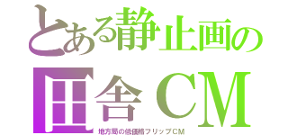 とある静止画の田舎ＣＭ（地方局の低価格フリップＣＭ）