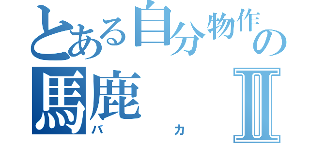 とある自分物作箱の馬鹿Ⅱ（バカ）