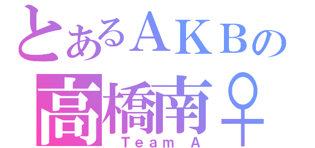 とあるＡＫＢの高橋南♀（ Ｔｅａｍ Ａ）