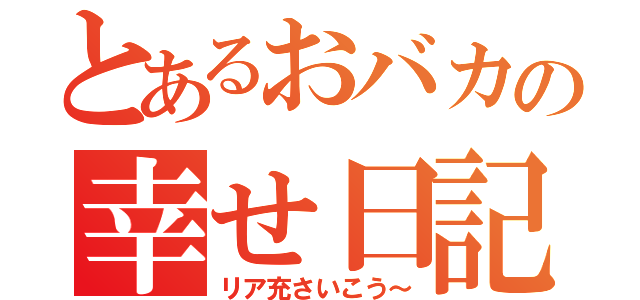 とあるおバカの幸せ日記（リア充さいこう～）