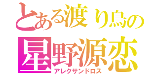 とある渡り鳥の星野源恋（アレクサンドロス）