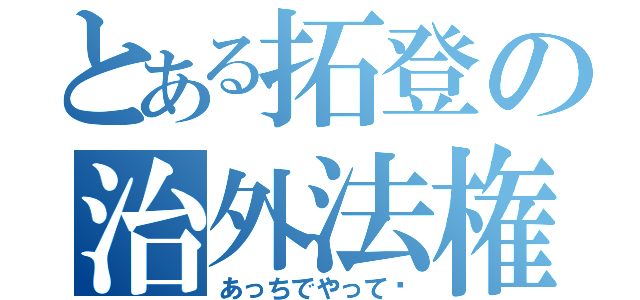 とある拓登の治外法権（あっちでやって〜）