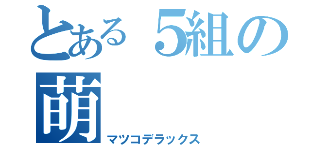 とある５組の萌（マツコデラックス）