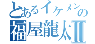 とあるイケメンの福屋龍太郎Ⅱ（）