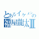 とあるイケメンの福屋龍太郎Ⅱ（）