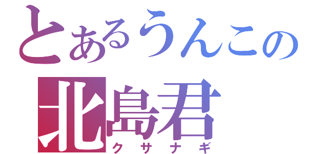 とあるうんこの北島君（クサナギ）