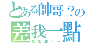 とある帥哥？の差我一點啦～（加加油吧～）