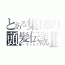 とある集団の頭髪伝説Ⅱ（極・ワックス）