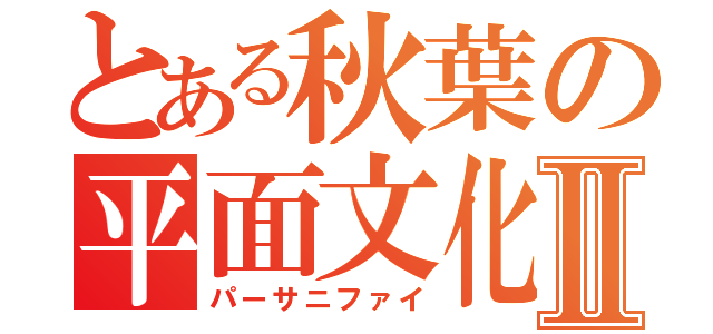 とある秋葉の平面文化Ⅱ（パーサニファイ）