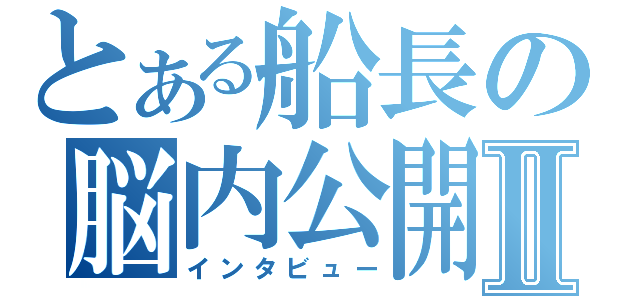 とある船長の脳内公開Ⅱ（インタビュー）