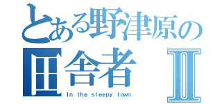 とある野津原の田舎者Ⅱ（Ｉｎ ｔｈｅ ｓｌｅｅｐｙ ｔｏｗｎ）