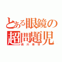 とある眼鏡の超問題児（西川泰世）