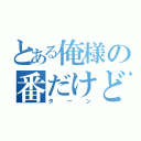 とある俺様の番だけど！（ターン）