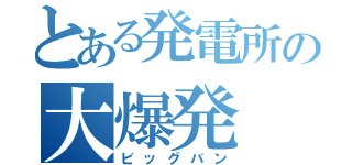 とある発電所の大爆発（ビッグバン）