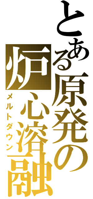 とある原発の炉心溶融（メルトダウン）