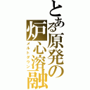 とある原発の炉心溶融（メルトダウン）