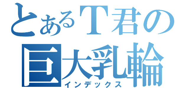 とあるＴ君の巨大乳輪（インデックス）