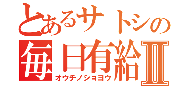 とあるサトシの毎日有給Ⅱ（オウチノショヨウ）