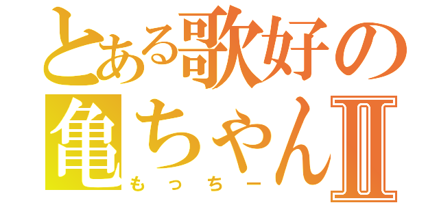 とある歌好の亀ちゃんⅡ（もっちー）