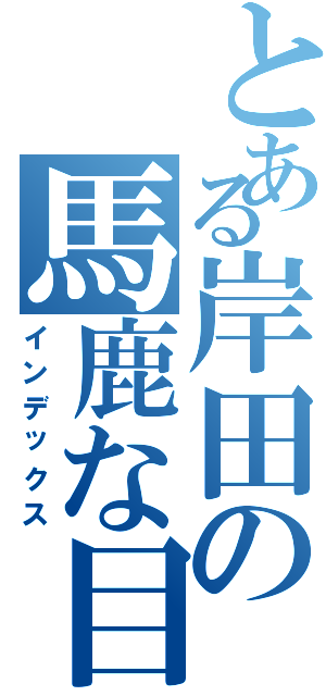 とある岸田の馬鹿な目録（インデックス）