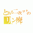 とある二次ヲタのリン廃（ちゃる）