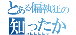 とある偏執狂の知ったか（わははははっ）