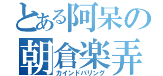 とある阿呆の朝倉楽弄（カインドバリング）