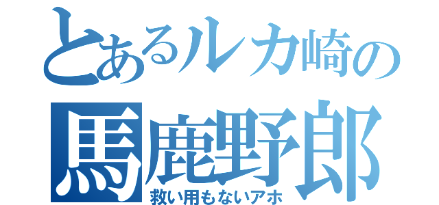 とあるルカ崎の馬鹿野郎（救い用もないアホ）