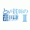 とある貧弱の霜田謙Ⅱ（チンゲヘアー）