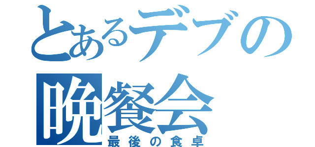 とあるデブの晩餐会（最後の食卓）