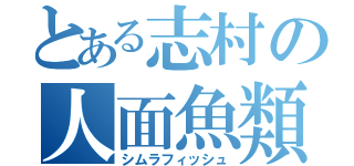 とある志村の人面魚類（シムラフィッシュ）