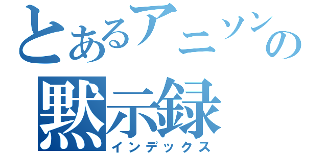 とあるアニソンの黙示録（インデックス）