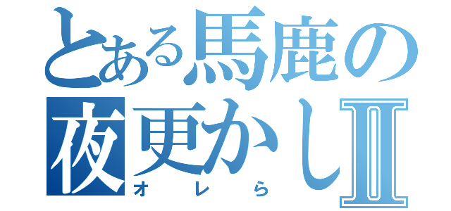 とある馬鹿の夜更かしⅡ（オレら）