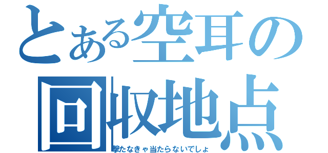 とある空耳の回収地点（撃たなきゃ当たらないでしょ）