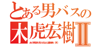 とある男バスの木虎宏樹Ⅱ（あの笑顔を見た奴は心臓爆発（笑））