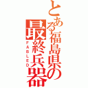 とある福島県の最終兵器（ＦＡＢＬＥＤ）