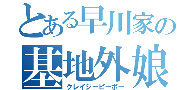 とある早川家の基地外娘（クレイジーピーポー）