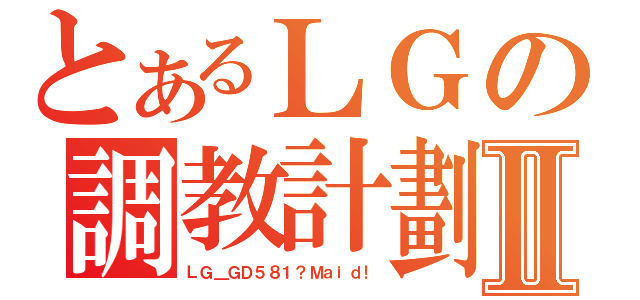 とあるＬＧの調教計劃Ⅱ（ＬＧ＿ＧＤ５８１？Ｍａｉｄ！）