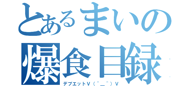 とあるまいの爆食目録（デブエットＶ（＾＿＾）Ｖ）