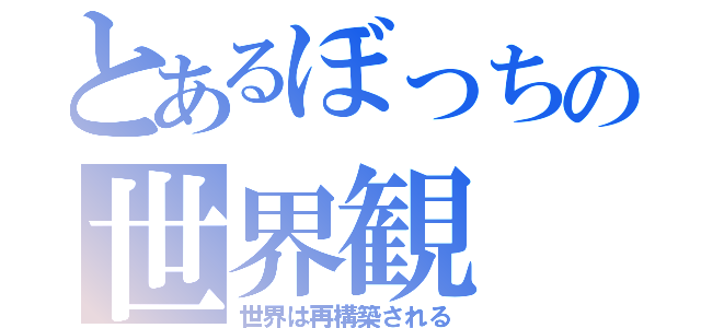 とあるぼっちの世界観（世界は再構築される）