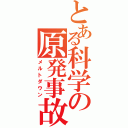 とある科学の原発事故（メルトダウン）