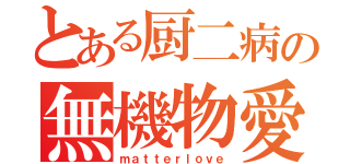 とある厨二病の無機物愛（ｍａｔｔｅｒｌｏｖｅ）