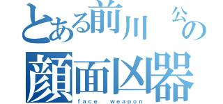 とある前川　公紀の顔面凶器（ｆａｃｅ  ｗｅａｐｏｎ）