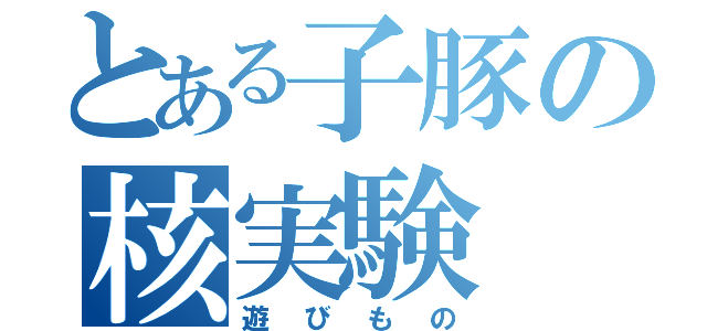 とある子豚の核実験（遊びもの）