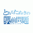 とあるたぬきの駅前問題（スキャンダル）