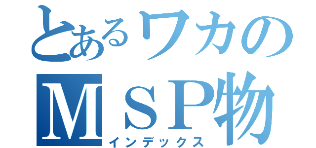 とあるワカのＭＳＰ物語（インデックス）