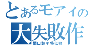 とあるモアイの大失敗作（関口諒＊特に顎）