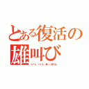 とある復活の雄叫び（イイネ、イイネ、最っっ高だね）