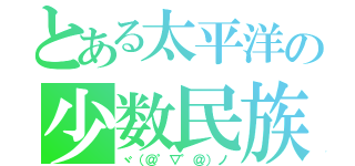 とある太平洋の少数民族（ヾ（＠゜▽゜＠）ノ）