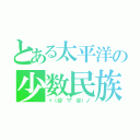 とある太平洋の少数民族（ヾ（＠゜▽゜＠）ノ）